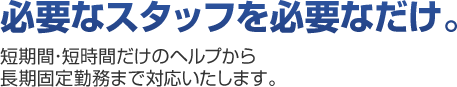 必要なスタッフを必要なだけ。短期間・短時間だけのヘルプから長期固定勤務まで対応いたします。